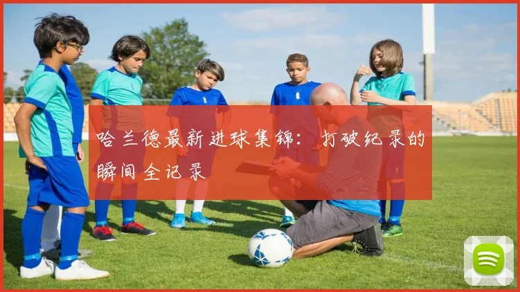 哈兰德最新进球集锦：打破纪录的瞬间全记录