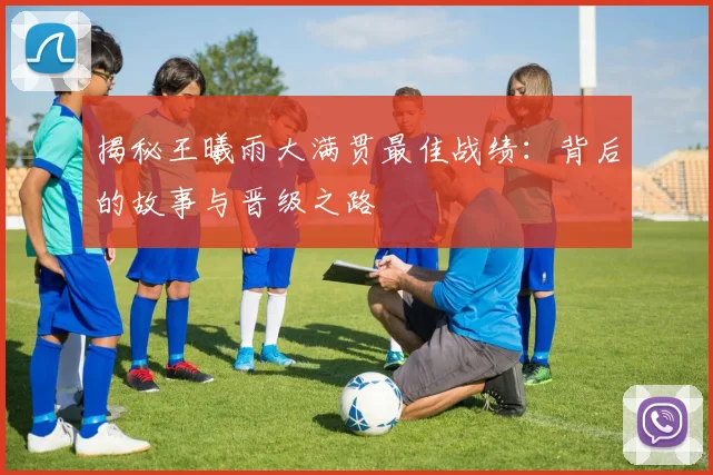 揭秘王曦雨大满贯最佳战绩：背后的故事与晋级之路