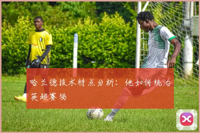 哈兰德技术特点分析：他如何统治英超赛场