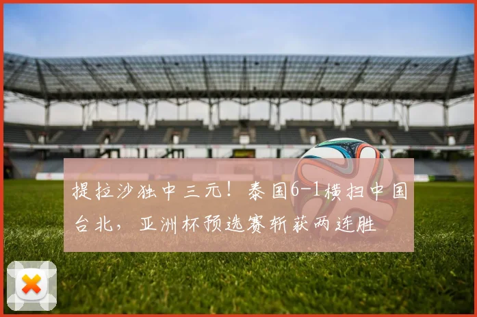 提拉沙独中三元！泰国6-1横扫中国台北，亚洲杯预选赛斩获两连胜