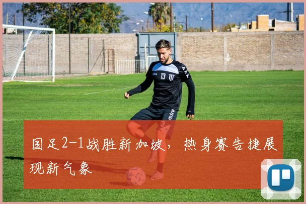 国足2-1战胜新加坡,热身赛告捷展现新气象