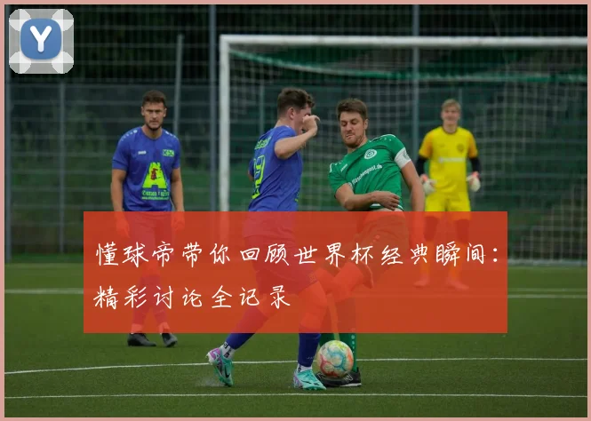 懂球帝带你回顾世界杯经典瞬间:精彩讨论全记录