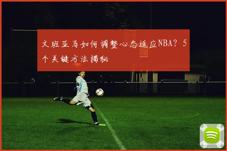 文班亚马如何调整心态适应NBA？5个关键方法揭秘