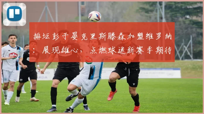 排坛彭于晏克里斯滕森加盟维罗纳：展现雄心，点燃球迷新赛季期待