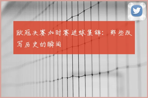 欧冠决赛加时赛进球集锦：那些改写历史的瞬间