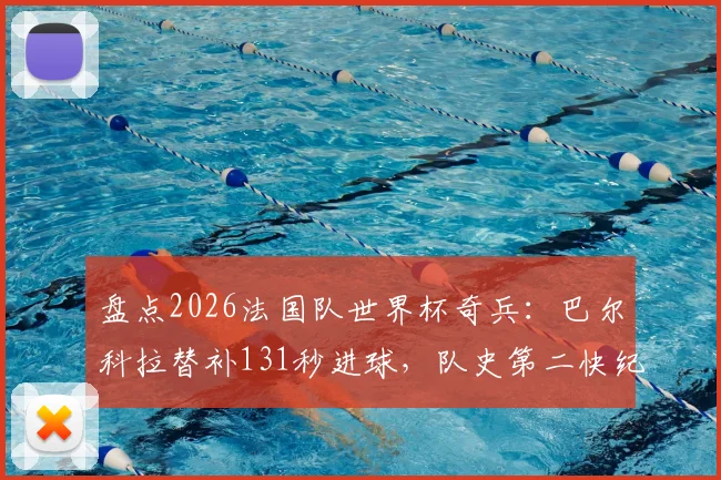 盘点2026法国队世界杯奇兵:巴尔科拉替补131秒进球,队史第二快纪录诞生!