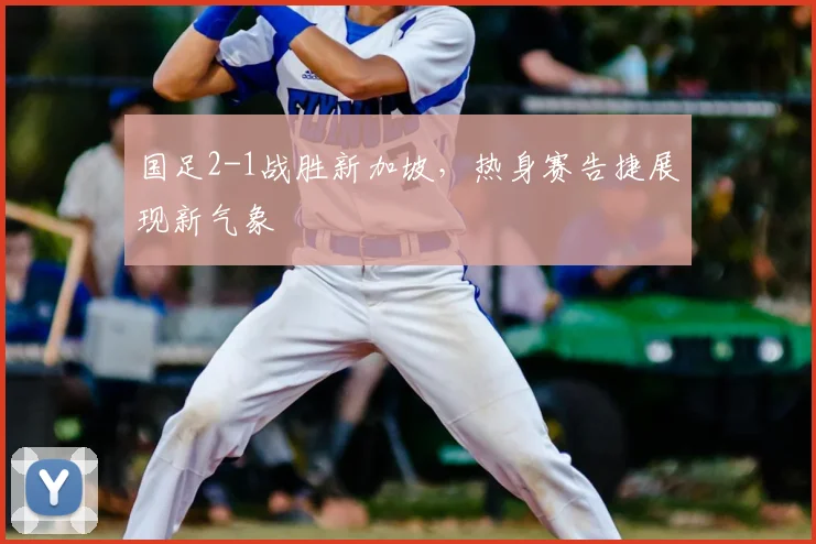 国足2-1战胜新加坡,热身赛告捷展现新气象