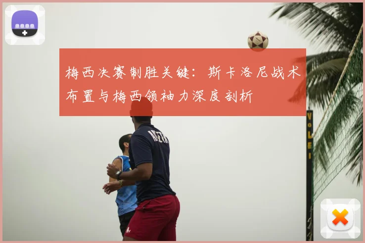 梅西决赛制胜关键：斯卡洛尼战术布置与梅西领袖力深度剖析