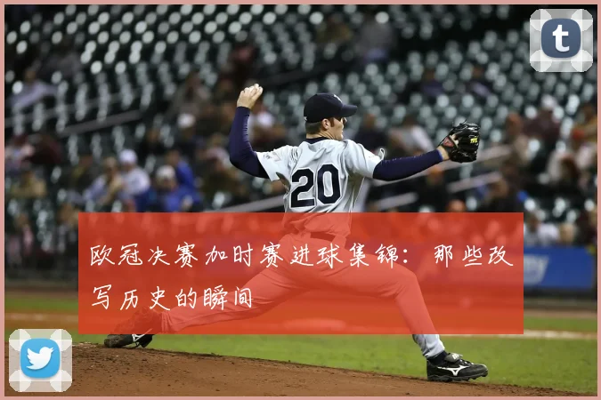 欧冠决赛加时赛进球集锦：那些改写历史的瞬间