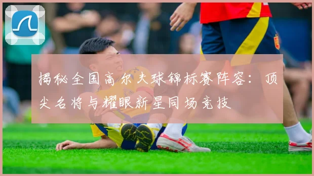 揭秘全国高尔夫球锦标赛阵容：顶尖名将与耀眼新星同场竞技
