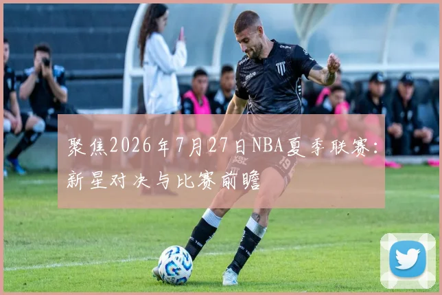 聚焦2026年7月27日NBA夏季联赛：新星对决与比赛前瞻