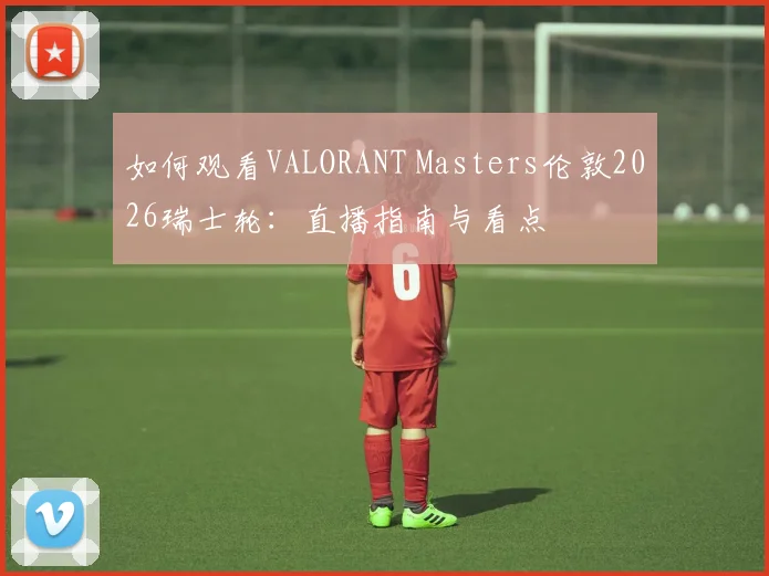如何观看VALORANT Masters伦敦2026瑞士轮:直播指南与看点
