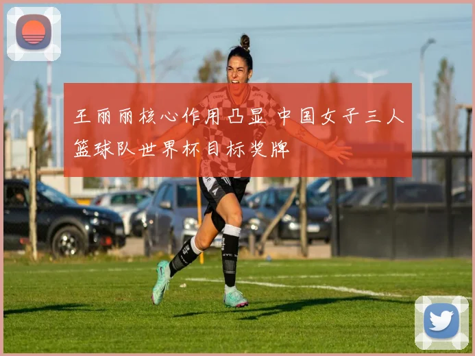 王丽丽核心作用凸显 中国女子三人篮球队世界杯目标奖牌