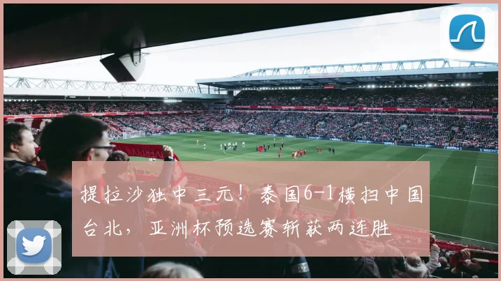 提拉沙独中三元！泰国6-1横扫中国台北，亚洲杯预选赛斩获两连胜