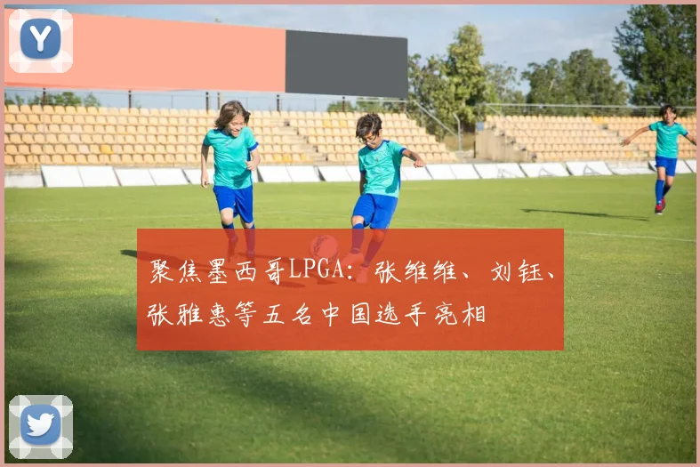 聚焦墨西哥LPGA：张维维、刘钰、张雅惠等五名中国选手亮相