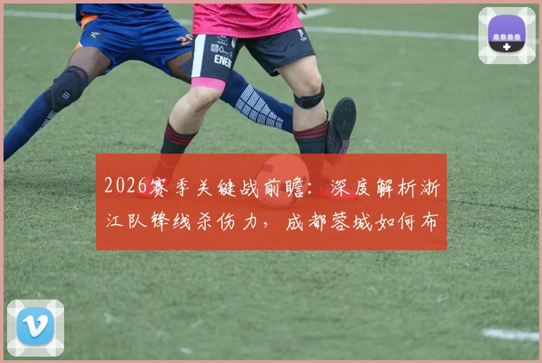2026赛季关键战前瞻：深度解析浙江队锋线杀伤力，成都蓉城如何布防应对进攻威胁