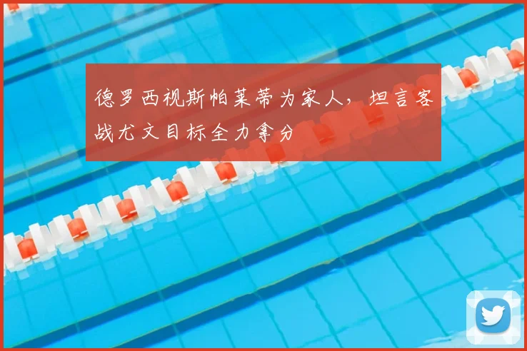 德罗西视斯帕莱蒂为家人，坦言客战尤文目标全力拿分
