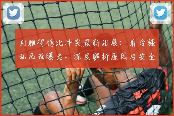 利雅得德比冲突最新进展:看台骚乱画面曝光,深度解析原因与安全反思